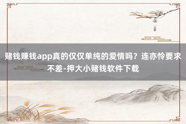 赌钱赚钱app真的仅仅单纯的爱情吗？连亦怜要求不差-押大小赌钱软件下载