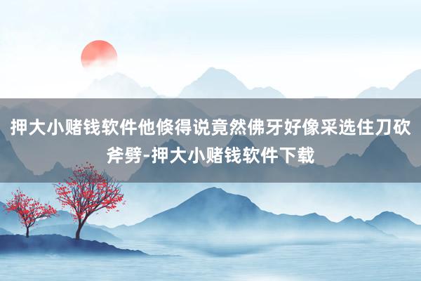 押大小赌钱软件他倏得说竟然佛牙好像采选住刀砍斧劈-押大小赌钱软件下载
