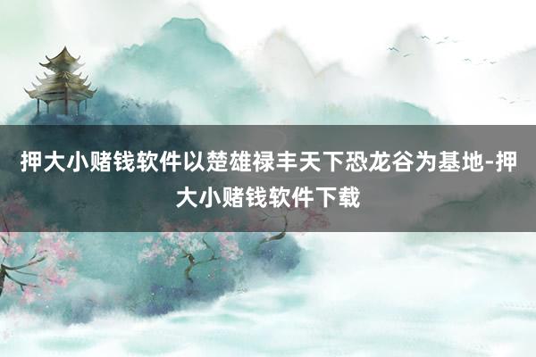押大小赌钱软件以楚雄禄丰天下恐龙谷为基地-押大小赌钱软件下载