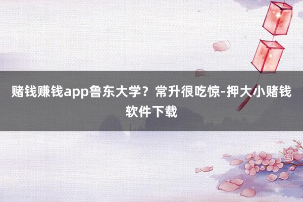 赌钱赚钱app鲁东大学？常升很吃惊-押大小赌钱软件下载