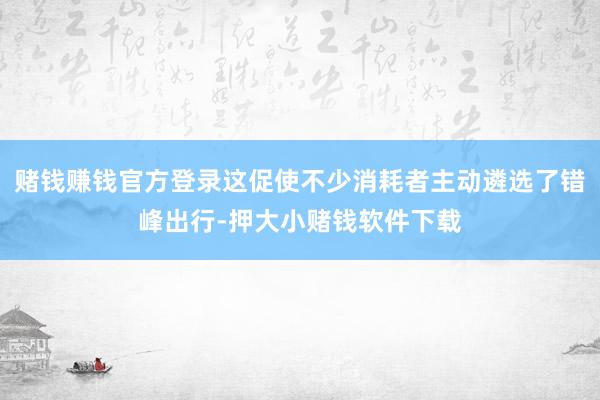 赌钱赚钱官方登录这促使不少消耗者主动遴选了错峰出行-押大小赌钱软件下载