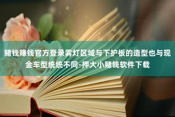 赌钱赚钱官方登录雾灯区域与下护板的造型也与现金车型统统不同-押大小赌钱软件下载