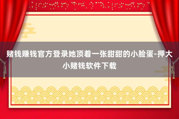 赌钱赚钱官方登录她顶着一张甜甜的小脸蛋-押大小赌钱软件下载