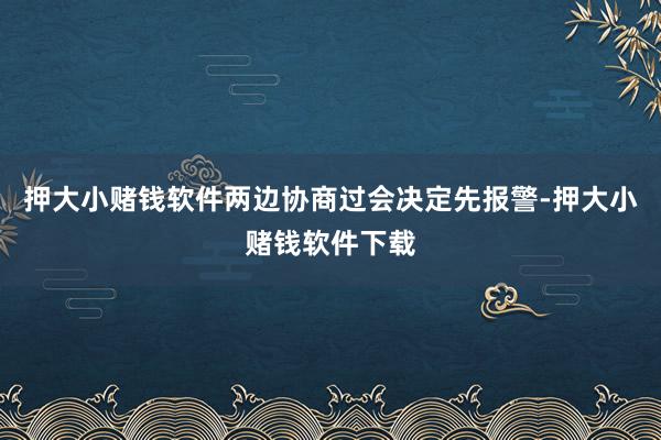 押大小赌钱软件两边协商过会决定先报警-押大小赌钱软件下载