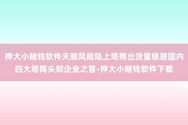 押大小赌钱软件天顺风能陆上塔筒出货量稳居国内四大塔筒头部企业之首-押大小赌钱软件下载
