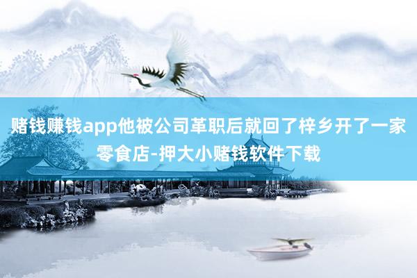 赌钱赚钱app他被公司革职后就回了梓乡开了一家零食店-押大小赌钱软件下载