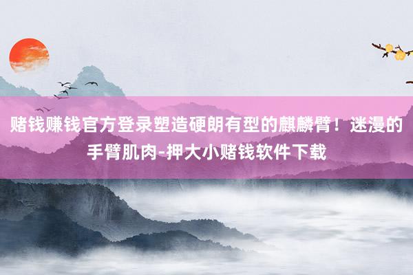 赌钱赚钱官方登录塑造硬朗有型的麒麟臂！迷漫的手臂肌肉-押大小赌钱软件下载