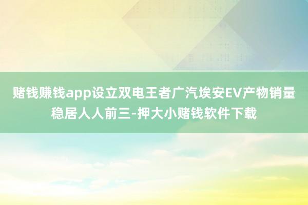 赌钱赚钱app设立双电王者广汽埃安EV产物销量稳居人人前三-押大小赌钱软件下载