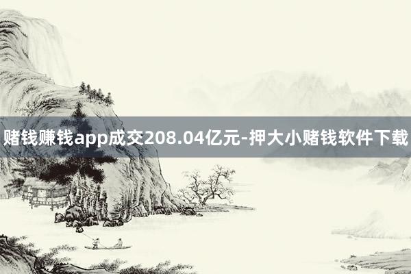 赌钱赚钱app成交208.04亿元-押大小赌钱软件下载