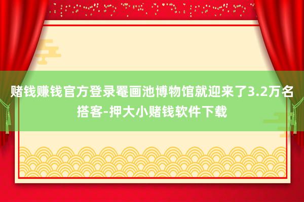 赌钱赚钱官方登录罨画池博物馆就迎来了3.2万名搭客-押大小赌钱软件下载
