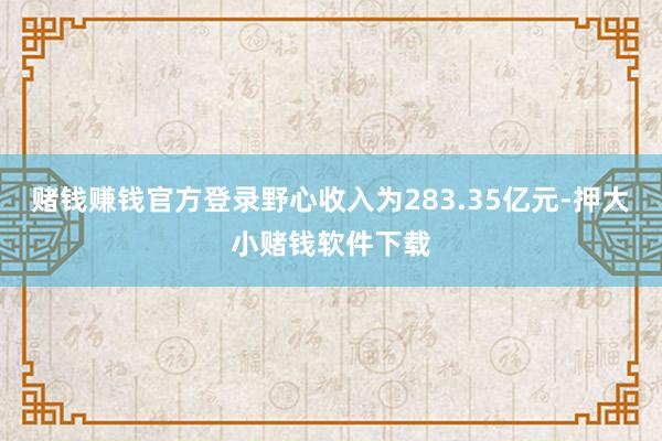 赌钱赚钱官方登录野心收入为283.35亿元-押大小赌钱软件下载