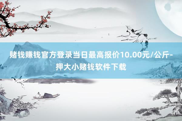 赌钱赚钱官方登录当日最高报价10.00元/公斤-押大小赌钱软件下载