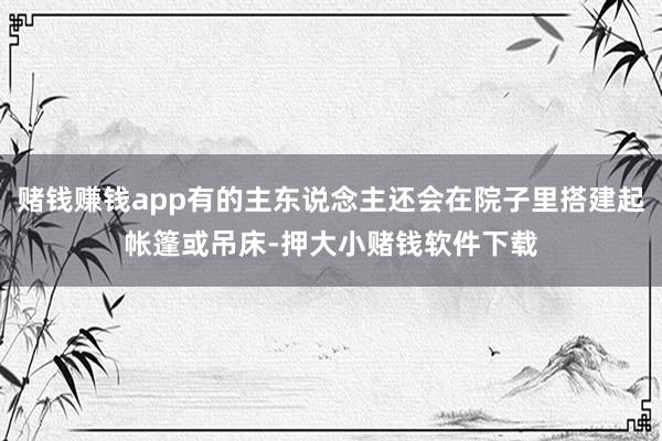 赌钱赚钱app有的主东说念主还会在院子里搭建起帐篷或吊床-押大小赌钱软件下载