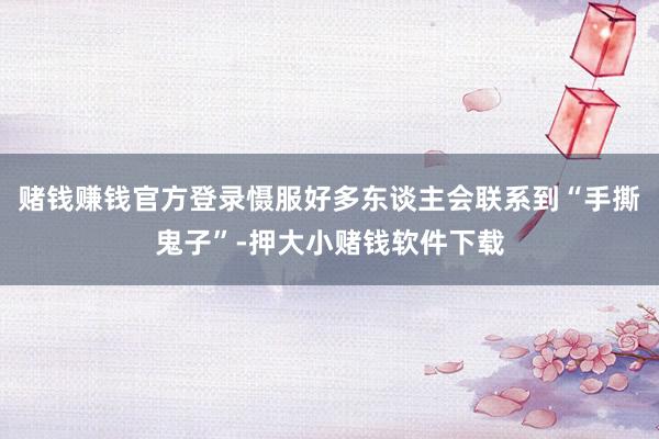 赌钱赚钱官方登录慑服好多东谈主会联系到“手撕鬼子”-押大小赌钱软件下载