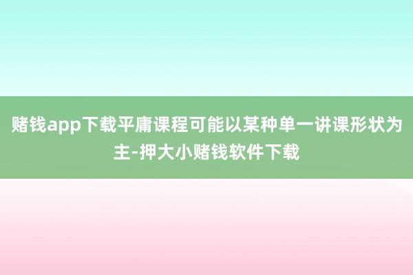 赌钱app下载平庸课程可能以某种单一讲课形状为主-押大小赌钱软件下载