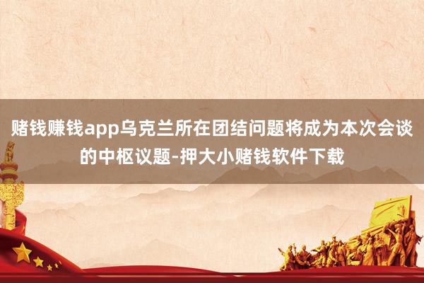 赌钱赚钱app乌克兰所在团结问题将成为本次会谈的中枢议题-押大小赌钱软件下载