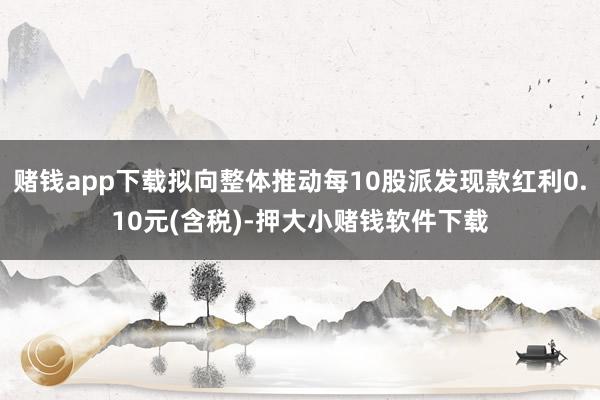 赌钱app下载拟向整体推动每10股派发现款红利0.10元(含税)-押大小赌钱软件下载