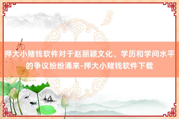 押大小赌钱软件对于赵丽颖文化、学历和学问水平的争议纷纷涌来-押大小赌钱软件下载