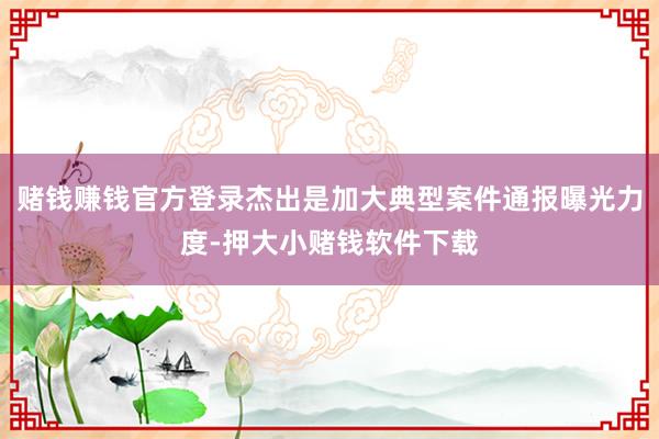 赌钱赚钱官方登录杰出是加大典型案件通报曝光力度-押大小赌钱软件下载