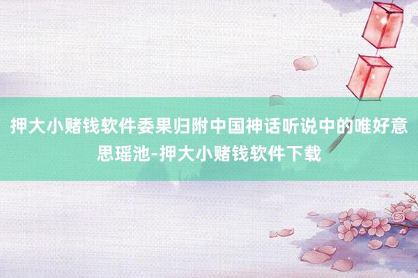 押大小赌钱软件委果归附中国神话听说中的唯好意思瑶池-押大小赌钱软件下载