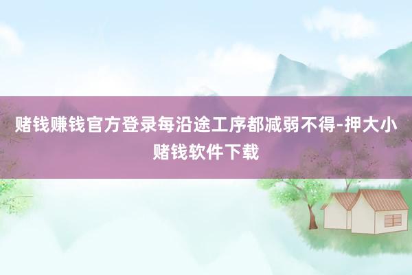 赌钱赚钱官方登录每沿途工序都减弱不得-押大小赌钱软件下载