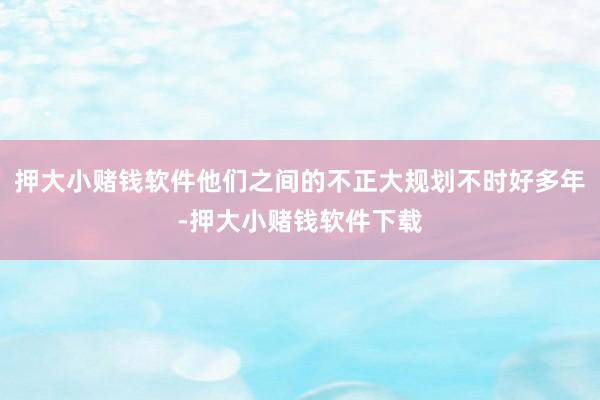 押大小赌钱软件他们之间的不正大规划不时好多年-押大小赌钱软件下载