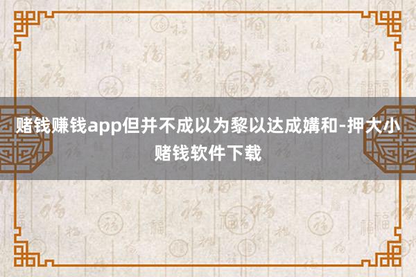 赌钱赚钱app但并不成以为黎以达成媾和-押大小赌钱软件下载
