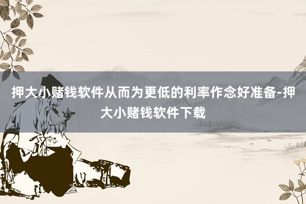 押大小赌钱软件从而为更低的利率作念好准备-押大小赌钱软件下载