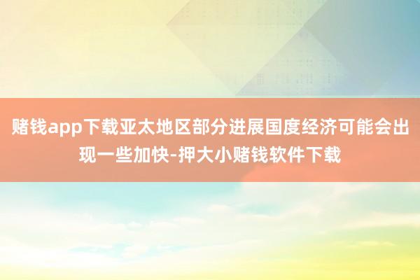 赌钱app下载亚太地区部分进展国度经济可能会出现一些加快-押大小赌钱软件下载