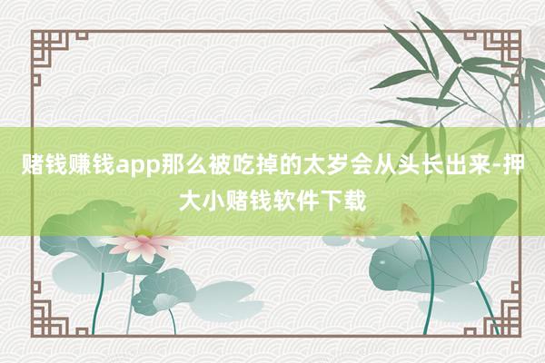 赌钱赚钱app那么被吃掉的太岁会从头长出来-押大小赌钱软件下载