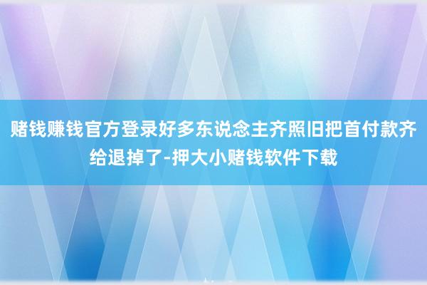赌钱赚钱官方登录好多东说念主齐照旧把首付款齐给退掉了-押大小赌钱软件下载