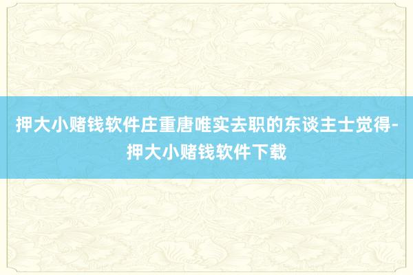 押大小赌钱软件庄重唐唯实去职的东谈主士觉得-押大小赌钱软件下载