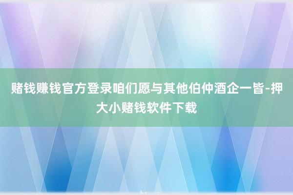 赌钱赚钱官方登录咱们愿与其他伯仲酒企一皆-押大小赌钱软件下载