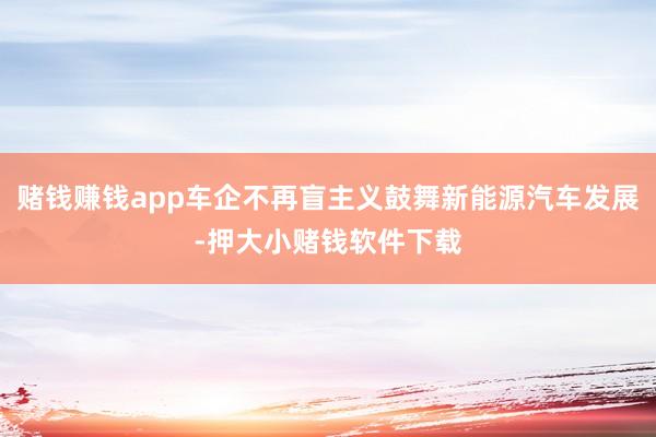 赌钱赚钱app车企不再盲主义鼓舞新能源汽车发展-押大小赌钱软件下载