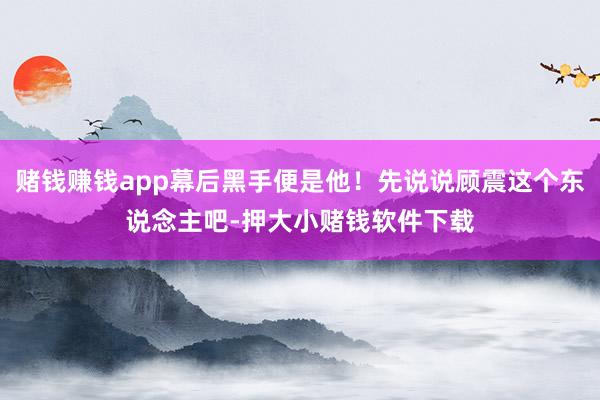 赌钱赚钱app幕后黑手便是他！先说说顾震这个东说念主吧-押大小赌钱软件下载