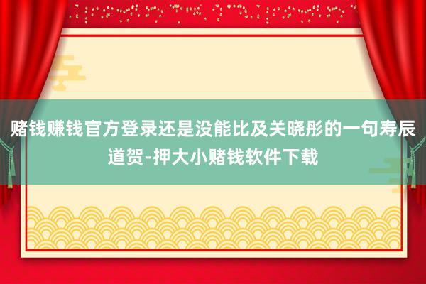 赌钱赚钱官方登录还是没能比及关晓彤的一句寿辰道贺-押大小赌钱软件下载