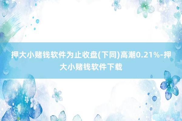 押大小赌钱软件为止收盘(下同)高潮0.21%-押大小赌钱软件下载