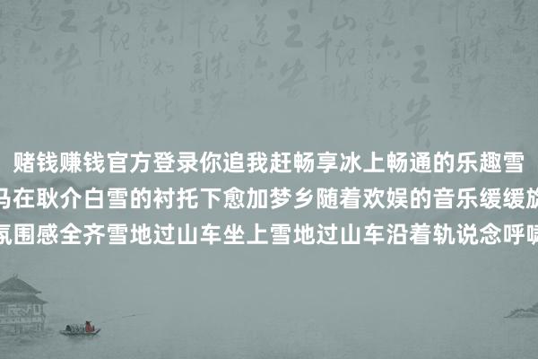 赌钱赚钱官方登录你追我赶畅享冰上畅通的乐趣雪地转马冬日里的旋转木马在耿介白雪的衬托下愈加梦乡随着欢娱的音乐缓缓旋转笑声随着寒风飘散氛围感全齐雪地过山车坐上雪地过山车沿着轨说念呼啸而过车身在雪地上震荡转念让小一又友们大喊过瘾更多精彩等你发现家门口就能让孩子玩得尽兴大东说念主也能随着削弱削弱找回童年的乐趣⚠️紧记戴上帽子、手套御寒到位了智力尽情撒欢哦！称呼石景山冰雪天下购票小石指路起首：石景山区融媒体