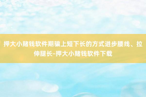 押大小赌钱软件期骗上短下长的方式进步腰线、拉伸腿长-押大小赌钱软件下载