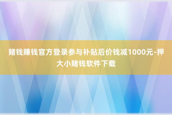 赌钱赚钱官方登录参与补贴后价钱减1000元-押大小赌钱软件下载