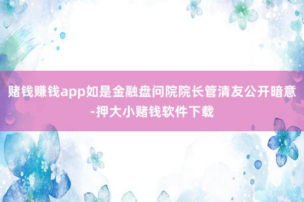 赌钱赚钱app如是金融盘问院院长管清友公开暗意-押大小赌钱软件下载