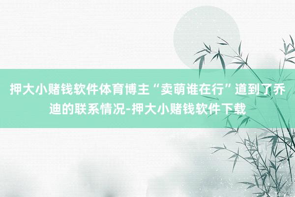 押大小赌钱软件体育博主“卖萌谁在行”道到了乔迪的联系情况-押大小赌钱软件下载