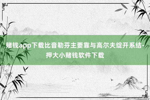 赌钱app下载比音勒芬主要靠与高尔夫绽开系结-押大小赌钱软件下载