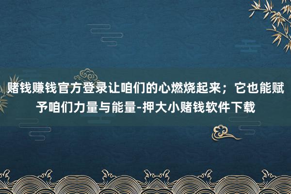 赌钱赚钱官方登录让咱们的心燃烧起来；它也能赋予咱们力量与能量-押大小赌钱软件下载
