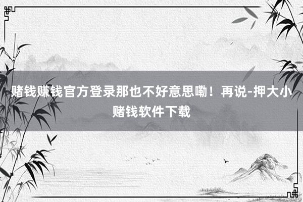 赌钱赚钱官方登录那也不好意思嘞！再说-押大小赌钱软件下载