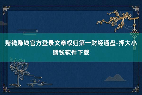 赌钱赚钱官方登录文章权归第一财经通盘-押大小赌钱软件下载