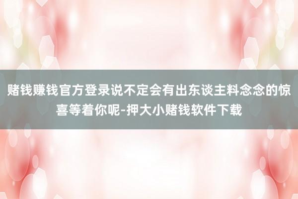 赌钱赚钱官方登录说不定会有出东谈主料念念的惊喜等着你呢-押大小赌钱软件下载