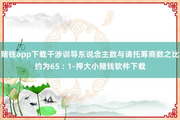 赌钱app下载干涉训导东说念主数与请托筹商数之比约为65 : 1-押大小赌钱软件下载