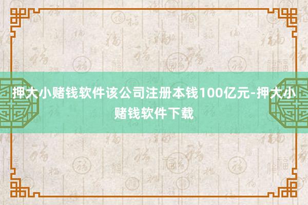 押大小赌钱软件该公司注册本钱100亿元-押大小赌钱软件下载