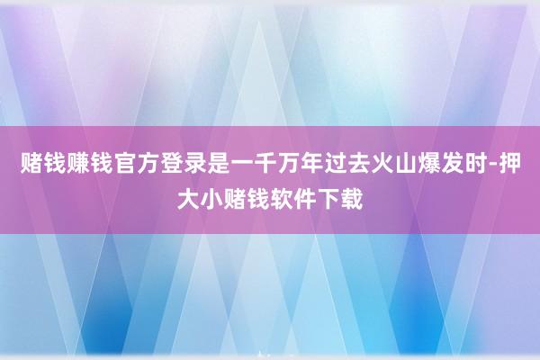 赌钱赚钱官方登录是一千万年过去火山爆发时-押大小赌钱软件下载
